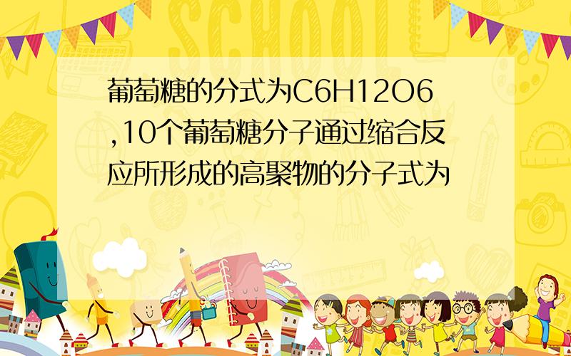 葡萄糖的分式为C6H12O6,10个葡萄糖分子通过缩合反应所形成的高聚物的分子式为