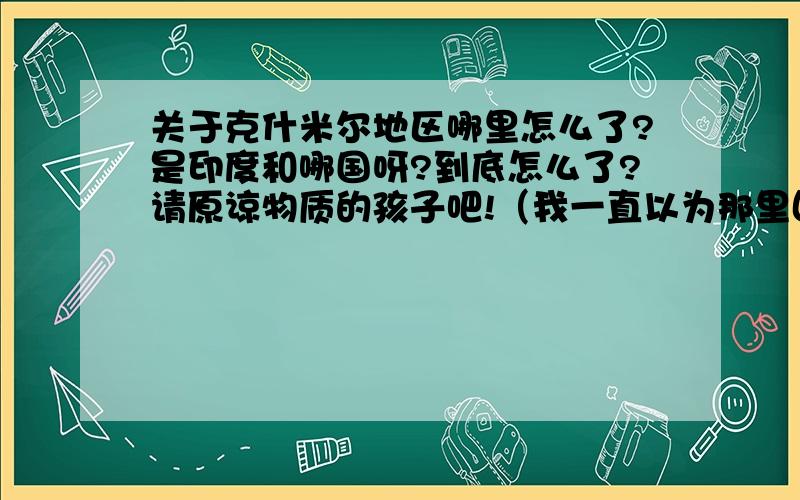 关于克什米尔地区哪里怎么了?是印度和哪国呀?到底怎么了?请原谅物质的孩子吧!（我一直以为那里因气候恶劣,导致没有一个国家