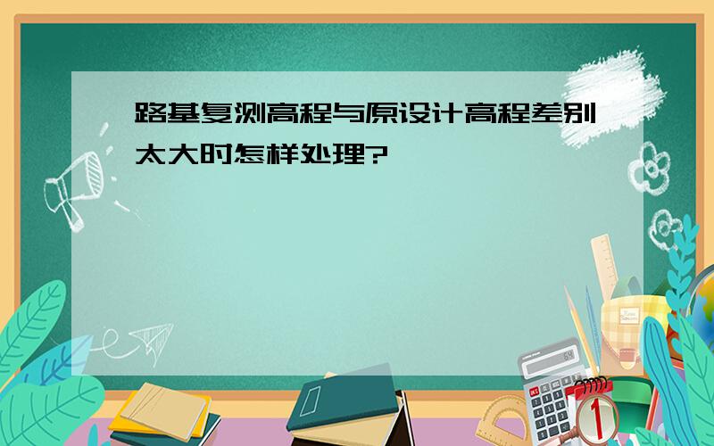 路基复测高程与原设计高程差别太大时怎样处理?