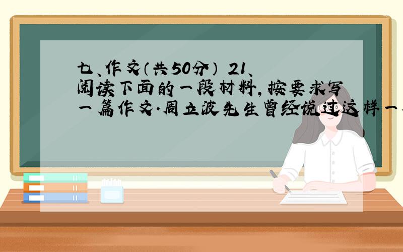 七、作文（共50分） 21、阅读下面的一段材料,按要求写一篇作文.周立波先生曾经说过这样一番值得人们深思的话：一个人如果