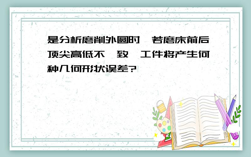 是分析磨削外圆时,若磨床前后顶尖高低不一致,工件将产生何种几何形状误差?