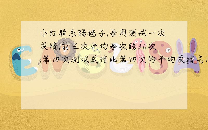 小红联系踢毽子,每周测试一次成绩,前三次平均每次踢30次,第四次测试成绩比第四次的平均成绩高16.5下,第四次测试他踢了