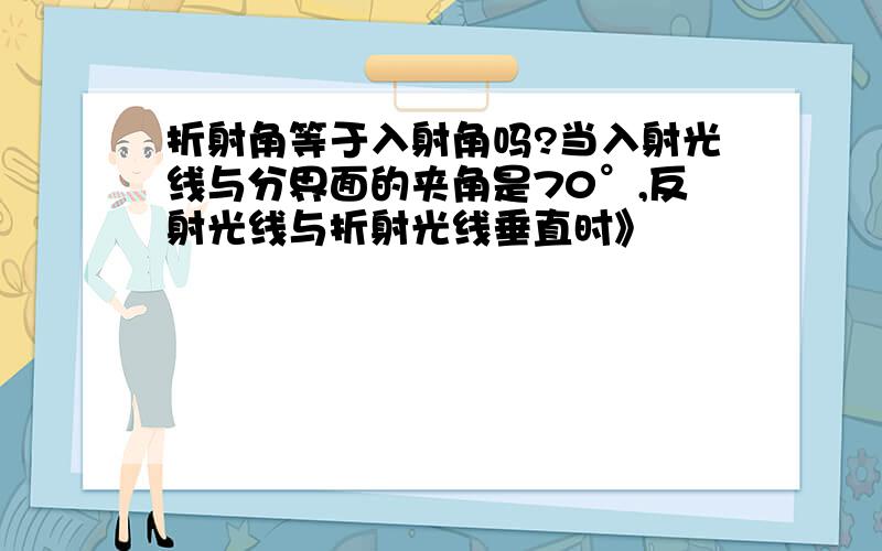 折射角等于入射角吗?当入射光线与分界面的夹角是70°,反射光线与折射光线垂直时》