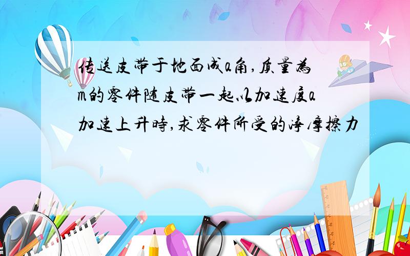 传送皮带于地面成a角,质量为m的零件随皮带一起以加速度a加速上升时,求零件所受的净摩擦力