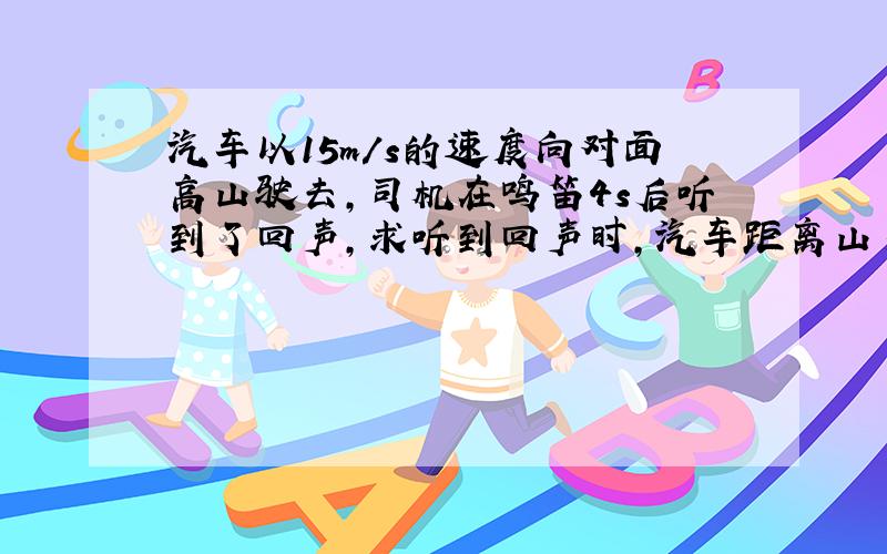 汽车以15m/s的速度向对面高山驶去,司机在鸣笛4s后听到了回声,求听到回声时,汽车距离山多远?