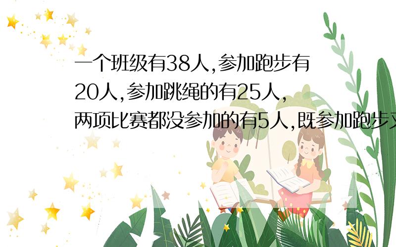 一个班级有38人,参加跑步有20人,参加跳绳的有25人,两项比赛都没参加的有5人,既参加跑步又参加跳绳的有