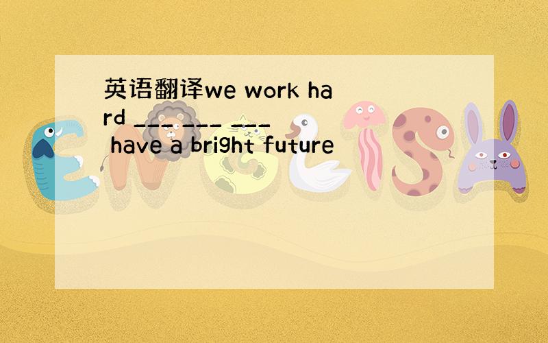 英语翻译we work hard ___ ___ ___ have a bright future