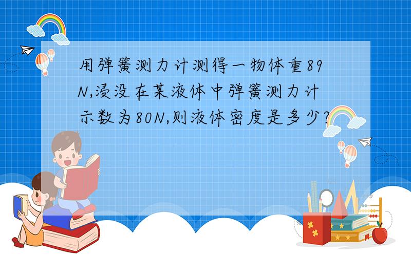 用弹簧测力计测得一物体重89N,浸没在某液体中弹簧测力计示数为80N,则液体密度是多少?