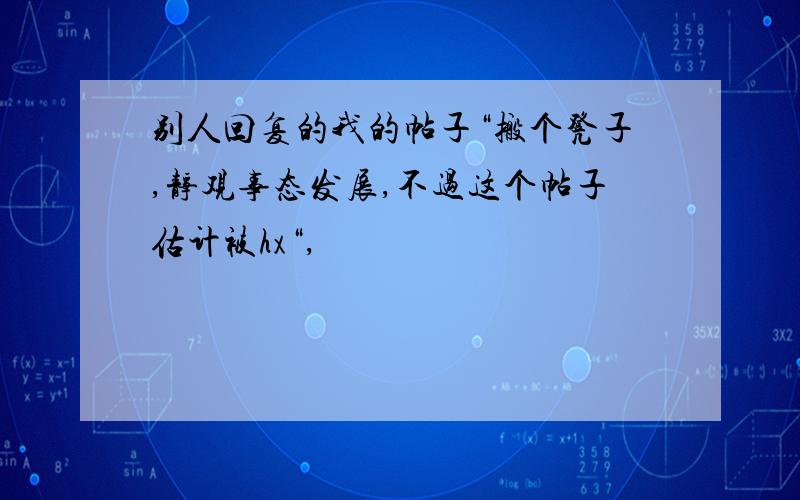 别人回复的我的帖子“搬个凳子,静观事态发展,不过这个帖子估计被hx“,