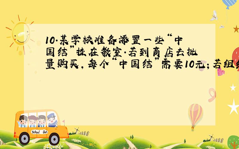 10.某学校准备添置一些“中国结”挂在教室.若到商店去批量购买,每个“中国结”需要10元；若组织一些同学自己制作,每个“