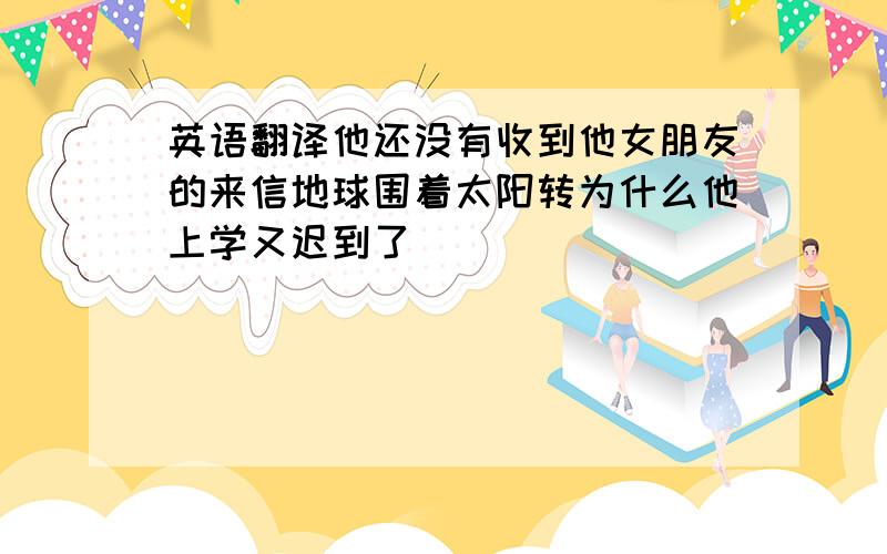 英语翻译他还没有收到他女朋友的来信地球围着太阳转为什么他上学又迟到了