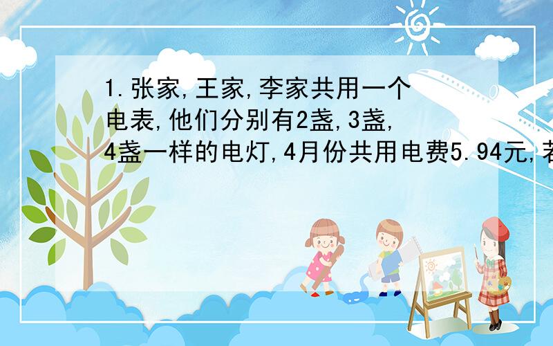 1.张家,王家,李家共用一个电表,他们分别有2盏,3盏,4盏一样的电灯,4月份共用电费5.94元,若按灯盏数计算,三家各