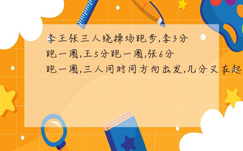 李王张三人绕操场跑步,李3分跑一圈,王5分跑一圈,张6分跑一圈,三人同时同方向出发,几分又在起点相遇?