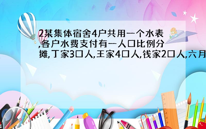 2某集体宿舍4户共用一个水表,各户水费支付有一人口比例分摊,丁家3口人,王家4口人,钱家2口人,六月份共