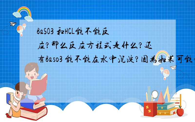 BaSO3 和HCL能不能反应?那么反应方程式是什么?还有Baso3 能不能在水中沉淀?因为如果可能话 要写离子方程式