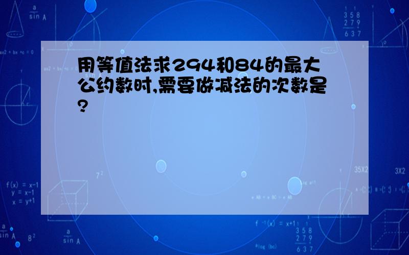 用等值法求294和84的最大公约数时,需要做减法的次数是?