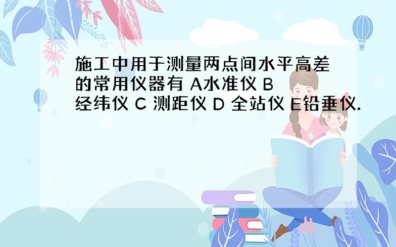 施工中用于测量两点间水平高差的常用仪器有 A水准仪 B 经纬仪 C 测距仪 D 全站仪 E铅垂仪.