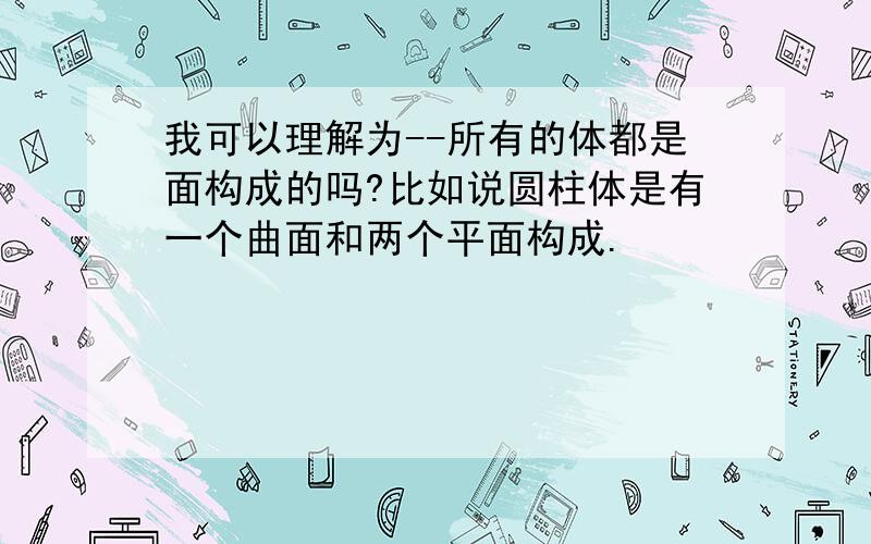 我可以理解为--所有的体都是面构成的吗?比如说圆柱体是有一个曲面和两个平面构成.