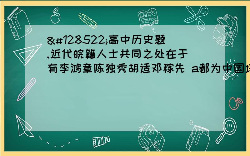 😊高中历史题.近代皖籍人士共同之处在于 有李鸿章陈独秀胡适邓稼先 a都为中国培养一批科技人才 b