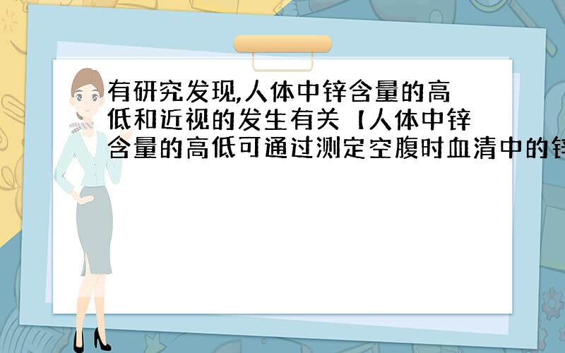 有研究发现,人体中锌含量的高低和近视的发生有关【人体中锌含量的高低可通过测定空腹时血清中的锌含量确