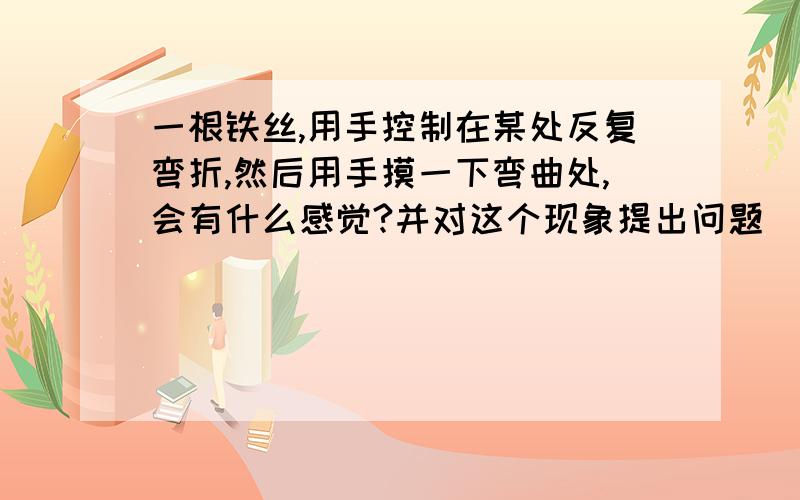 一根铁丝,用手控制在某处反复弯折,然后用手摸一下弯曲处,会有什么感觉?并对这个现象提出问题