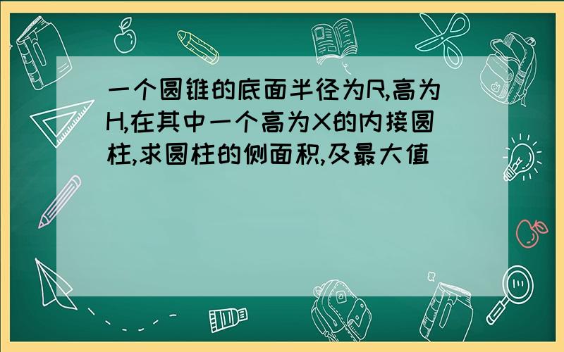 一个圆锥的底面半径为R,高为H,在其中一个高为X的内接圆柱,求圆柱的侧面积,及最大值