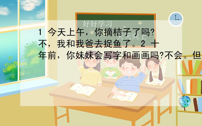 1 今天上午，你摘桔子了吗?不，我和我爸去捉鱼了。2 十年前，你妹妹会写字和画画吗?不会。但是她现在会。翻译