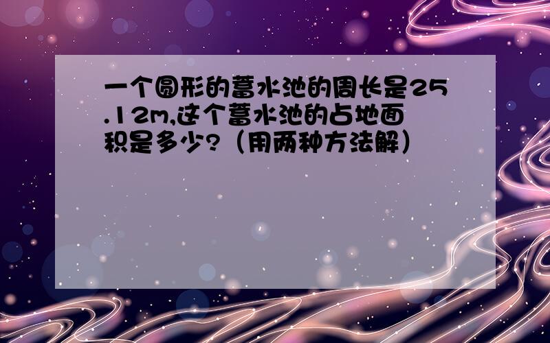 一个圆形的蓄水池的周长是25.12m,这个蓄水池的占地面积是多少?（用两种方法解）