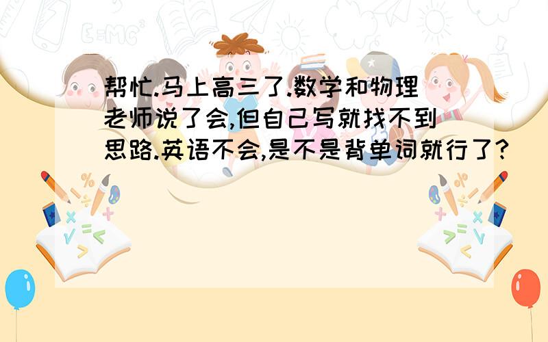 帮忙.马上高三了.数学和物理老师说了会,但自己写就找不到思路.英语不会,是不是背单词就行了?