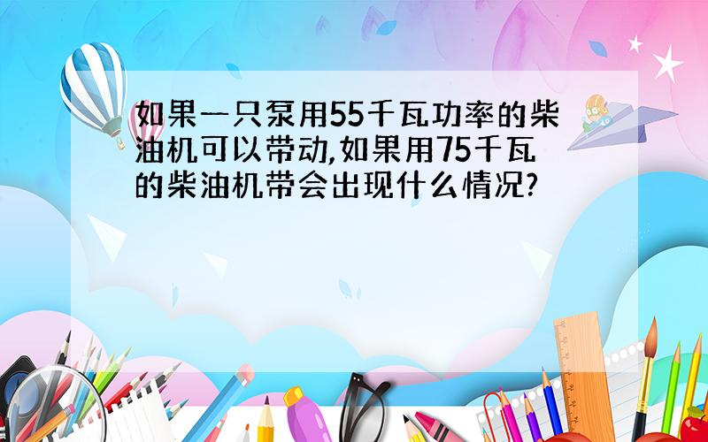 如果一只泵用55千瓦功率的柴油机可以带动,如果用75千瓦的柴油机带会出现什么情况?