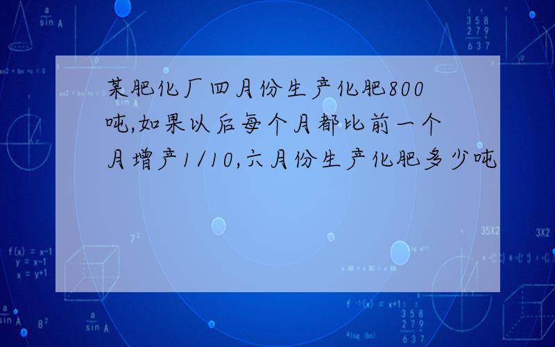 某肥化厂四月份生产化肥800吨,如果以后每个月都比前一个月增产1/10,六月份生产化肥多少吨