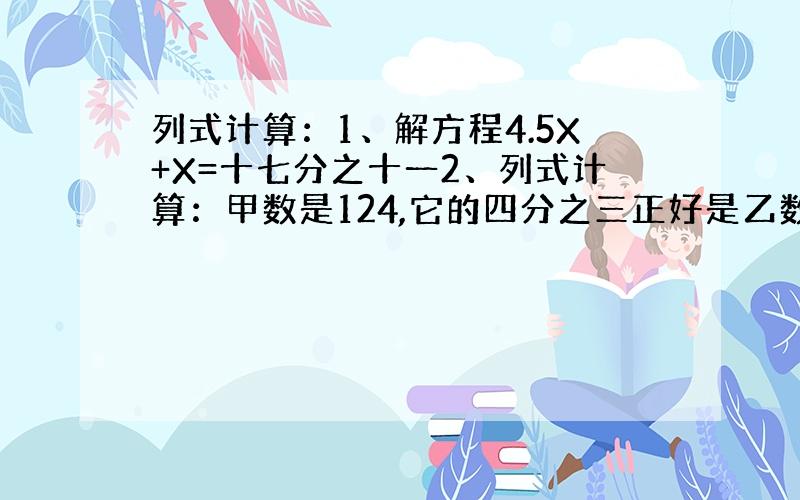 列式计算：1、解方程4.5X+X=十七分之十一2、列式计算：甲数是124,它的四分之三正好是乙数的三分之二,乙数是多少?