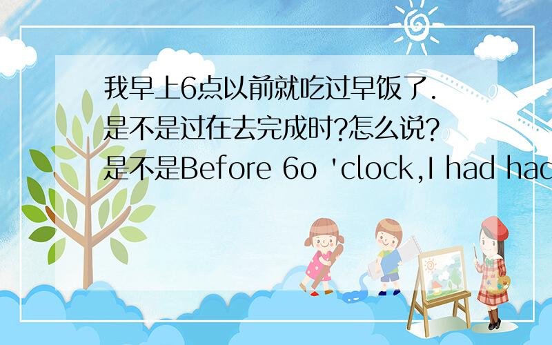 我早上6点以前就吃过早饭了.是不是过在去完成时?怎么说?是不是Before 6o 'clock,I had had br