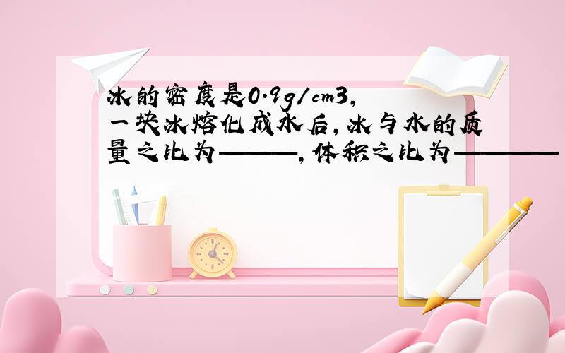 冰的密度是0.9g/cm3,一块冰熔化成水后,冰与水的质量之比为———,体积之比为————