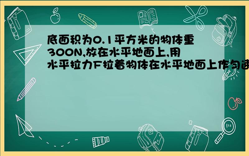 底面积为0.1平方米的物体重300N,放在水平地面上,用水平拉力F拉着物体在水平地面上作匀速直线运动.已知运动过程中物体