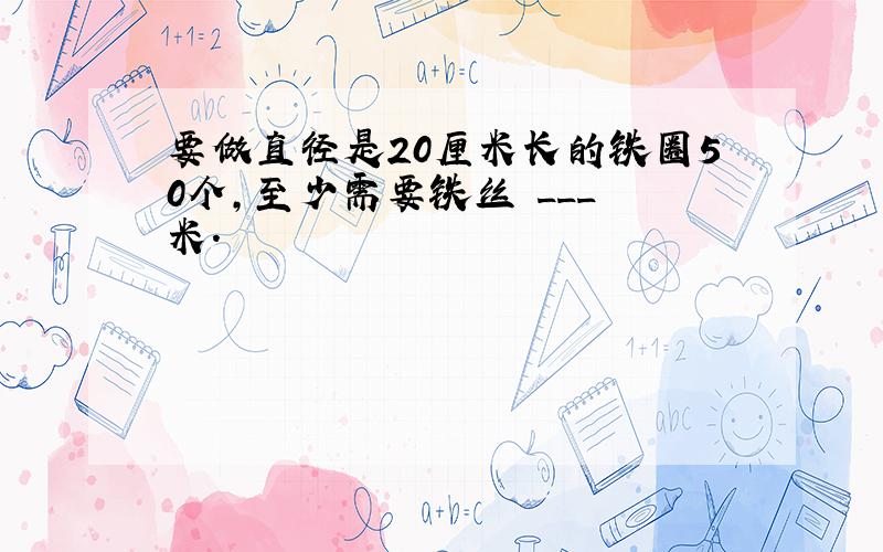 要做直径是20厘米长的铁圈50个，至少需要铁丝 ___ 米．