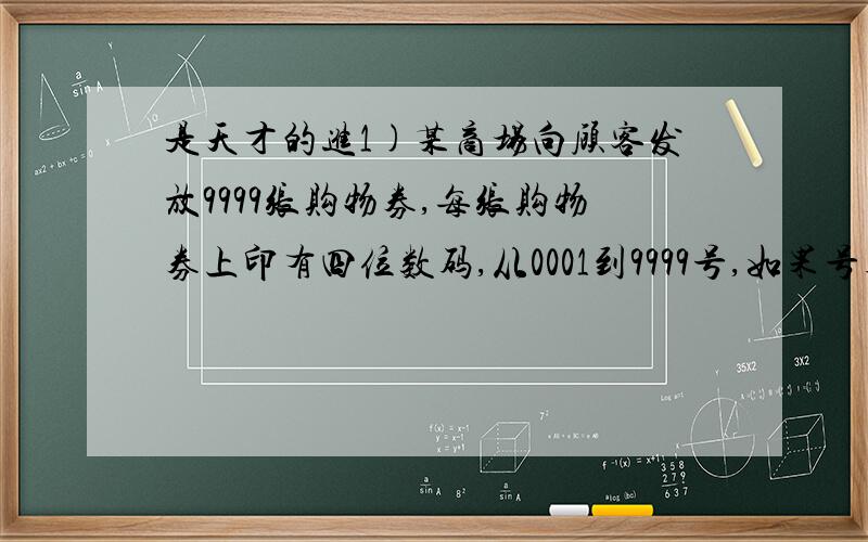 是天才的进1)某商场向顾客发放9999张购物券,每张购物券上印有四位数码,从0001到9999号,如果号码的前两位之和等