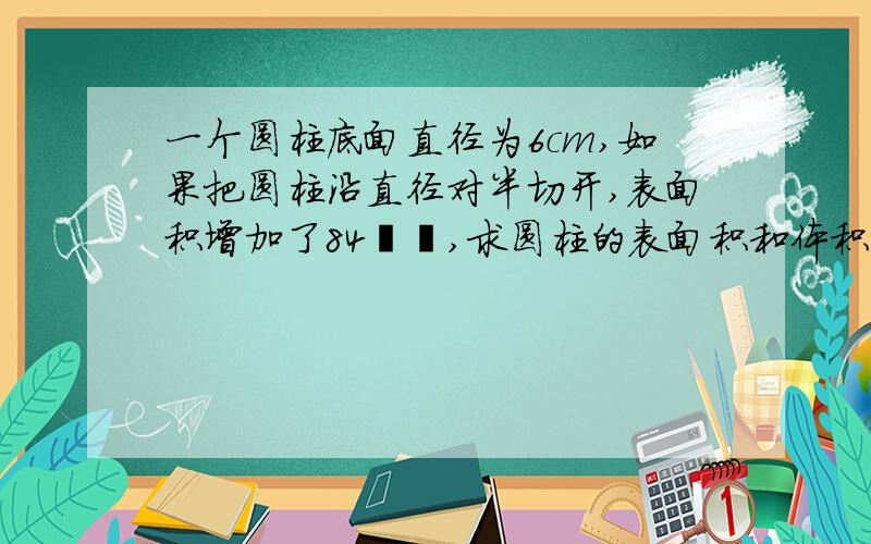 一个圆柱底面直径为6cm,如果把圆柱沿直径对半切开,表面积增加了84㎝²,求圆柱的表面积和体积