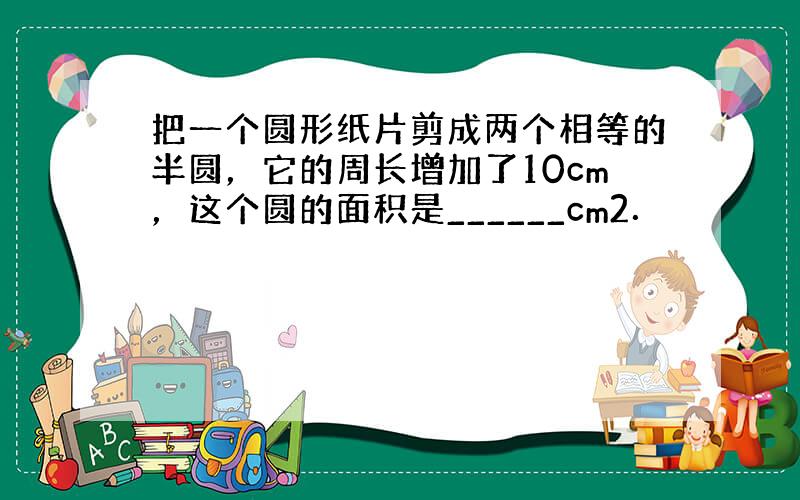 把一个圆形纸片剪成两个相等的半圆，它的周长增加了10cm，这个圆的面积是______cm2．