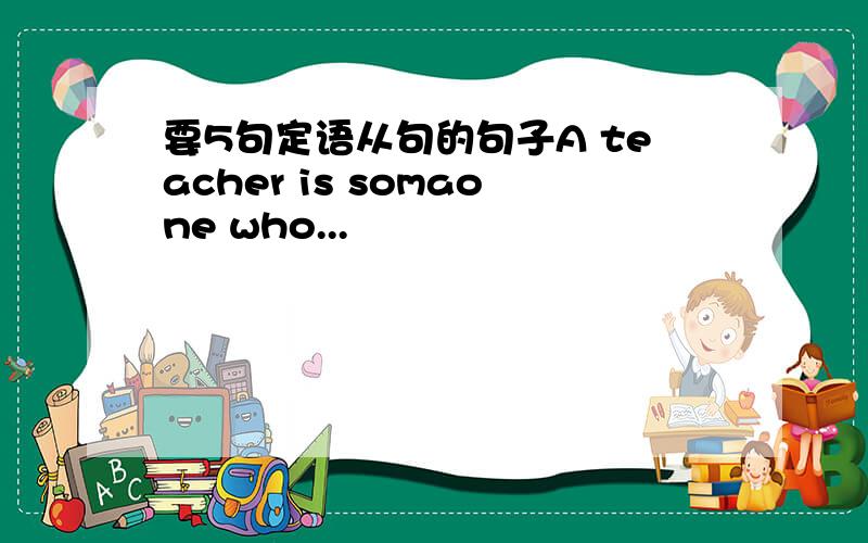 要5句定语从句的句子A teacher is somaone who...