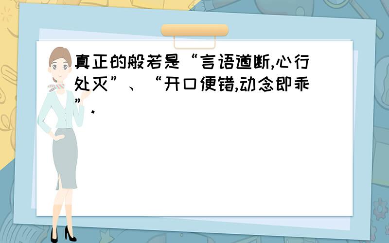 真正的般若是“言语道断,心行处灭”、“开口便错,动念即乖”.