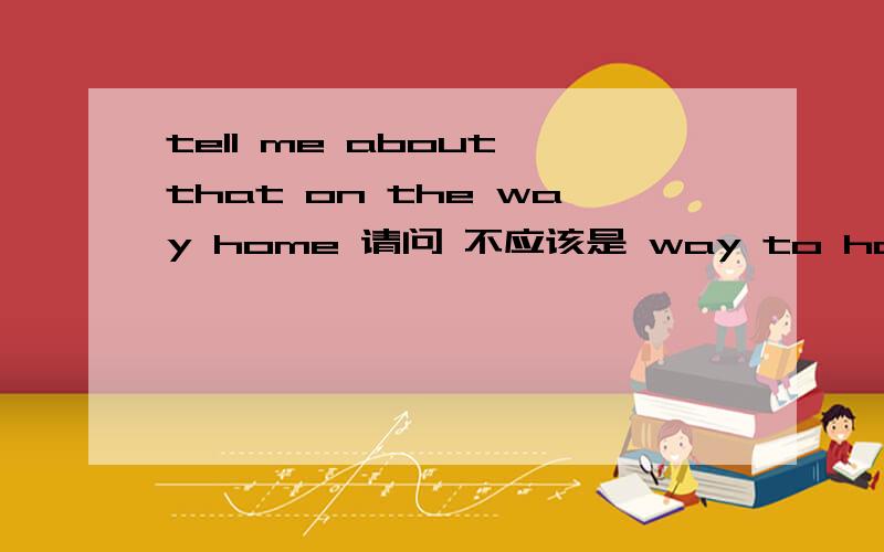 tell me about that on the way home 请问 不应该是 way to home