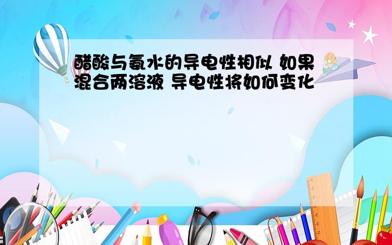 醋酸与氨水的导电性相似 如果混合两溶液 导电性将如何变化