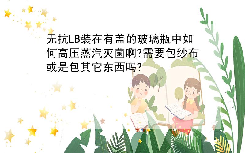 无抗LB装在有盖的玻璃瓶中如何高压蒸汽灭菌啊?需要包纱布或是包其它东西吗?