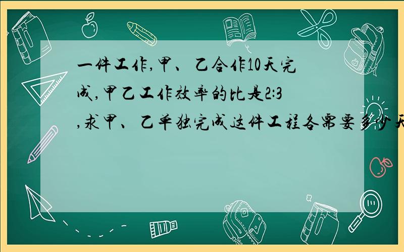 一件工作,甲、乙合作10天完成,甲乙工作效率的比是2:3,求甲、乙单独完成这件工程各需要多少天?