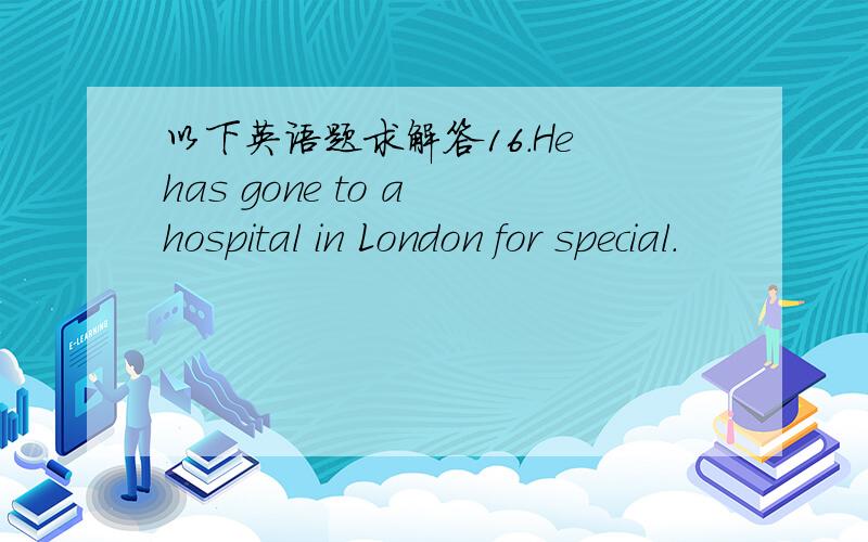 以下英语题求解答16.He has gone to a hospital in London for special.