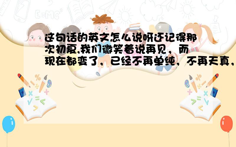 这句话的英文怎么说呀还记得那次初夏,我们微笑着说再见，而现在都变了，已经不再单纯，不再天真，不再打闹，不知不觉间，我们竟