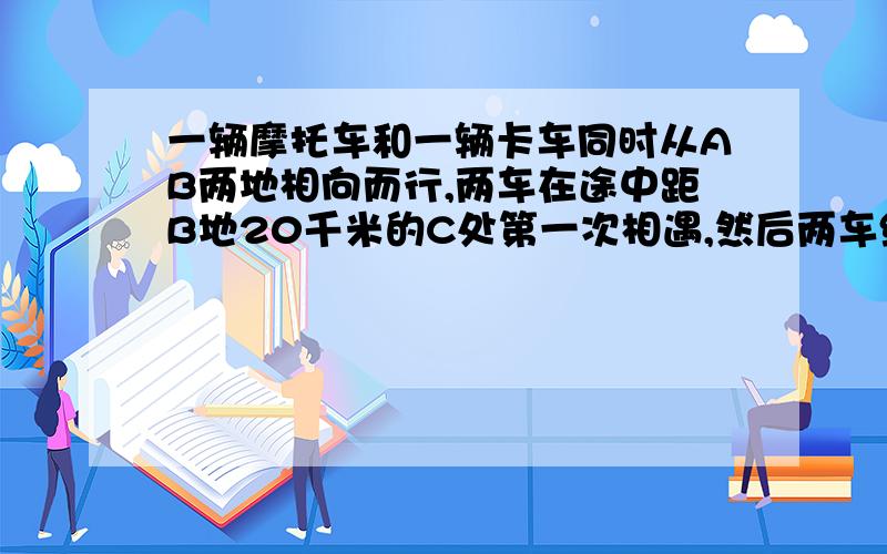 一辆摩托车和一辆卡车同时从AB两地相向而行,两车在途中距B地20千米的C处第一次相遇,然后两车继续前进.