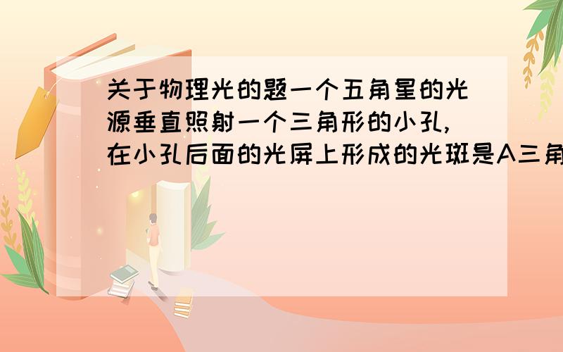 关于物理光的题一个五角星的光源垂直照射一个三角形的小孔,在小孔后面的光屏上形成的光斑是A三角形 B五角形 C圆形 D三种