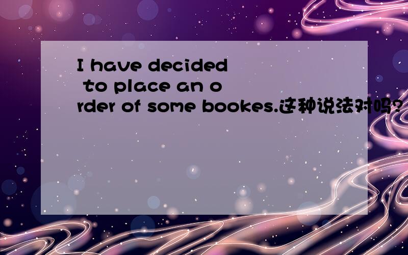 I have decided to place an order of some bookes.这种说法对吗?